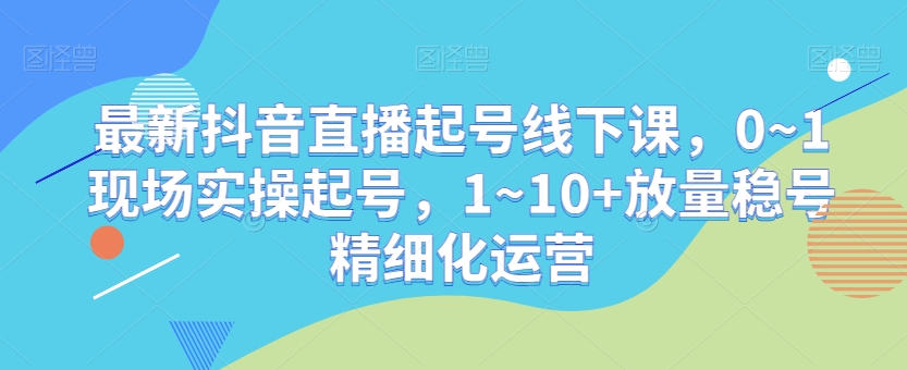 最新抖音直播起号线下课，0~1现场实操起号，1~10+放量稳号精细化运营-副业库