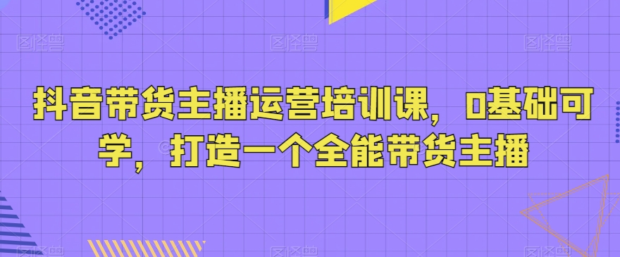 抖音带货主播运营培训课，0基础可学，打造一个全能带货主播-副业库