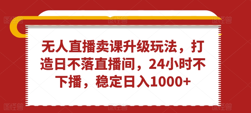 无人直播卖课升级玩法，打造日不落直播间，24小时不下播，稳定日入1000+-副业库