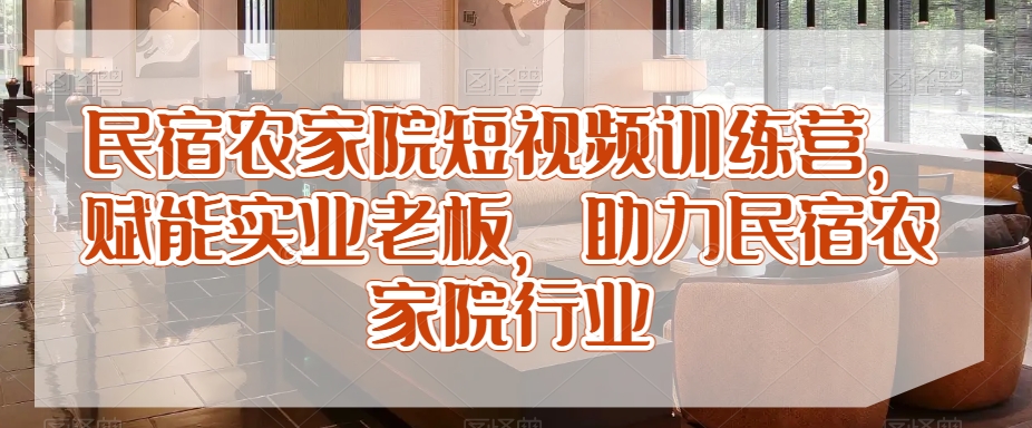民宿农家院短视频训练营，赋能实业老板，助力民宿农家院行业-副业库