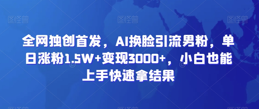 全网独创首发，AI换脸引流男粉，单日涨粉1.5W+变现3000+，小白也能上手快速拿结果-副业库