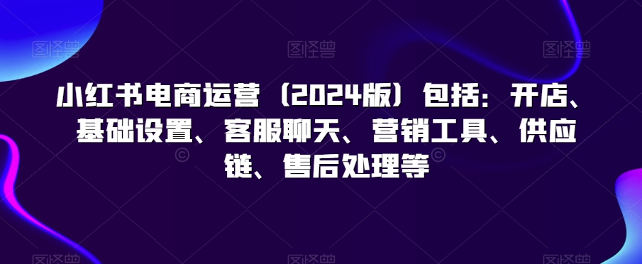 小红书电商运营（2024版）包括：开店、基础设置、客服聊天、营销工具、供应链、售后处理等-副业库