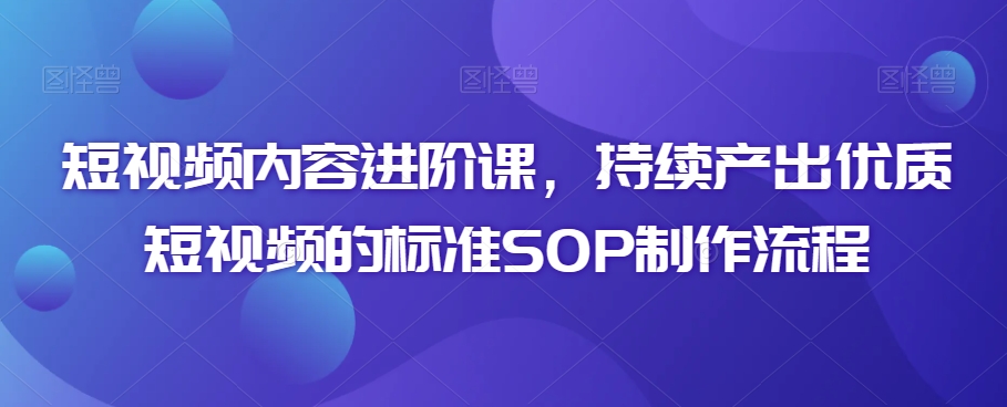 短视频内容进阶课，持续产出优质短视频的标准SOP制作流程-副业库