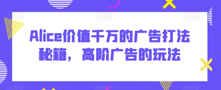 Alice价值千万的广告打法秘籍，高阶广告的玩法-副业库