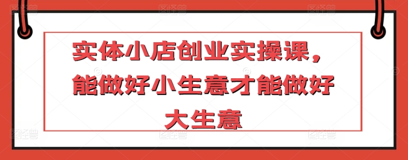实体小店创业实操课，能做好小生意才能做好大生意-副业库