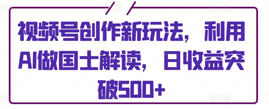 视频号创作新玩法，利用AI做国士解读，日收益突破500+-副业库