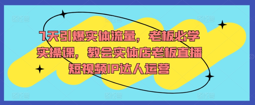 7天引爆实体流量，老板必学实操课，教会实体店老板直播短视频IP达人运营-副业库