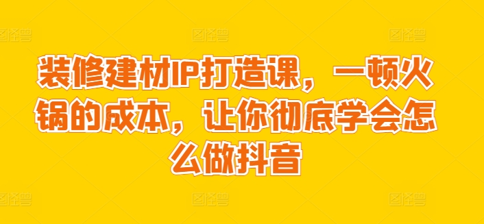 装修建材IP打造课，一顿火锅的成本，让你彻底学会怎么做抖音-副业库