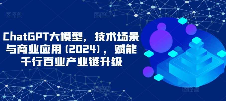 ChatGPT大模型，技术场景与商业应用(2024)，赋能千行百业产业链升级-副业库