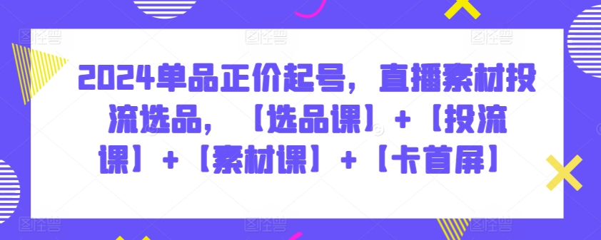 2024单品正价起号，直播素材投流选品，【选品课】+【投流课】+【素材课】+【卡首屏】-副业库