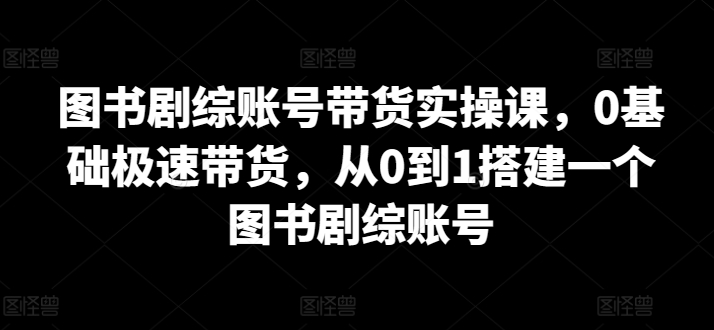 图书剧综账号带货实操课，0基础极速带货，从0到1搭建一个图书剧综账号-副业库