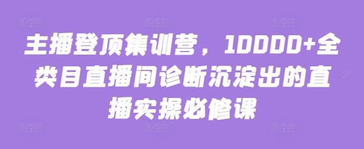 主播登顶集训营，10000+全类目直播间诊断沉淀出的直播实操必修课-副业库