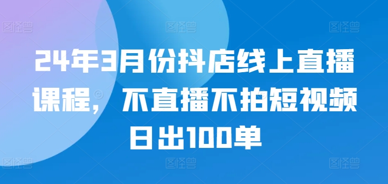 24年3月份抖店线上直播课程，不直播不拍短视频日出100单-副业库
