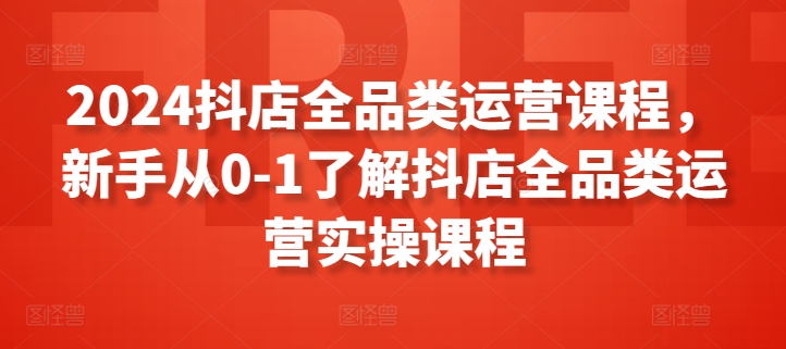 2024抖店全品类运营课程，新手从0-1了解抖店全品类运营实操课程-副业库