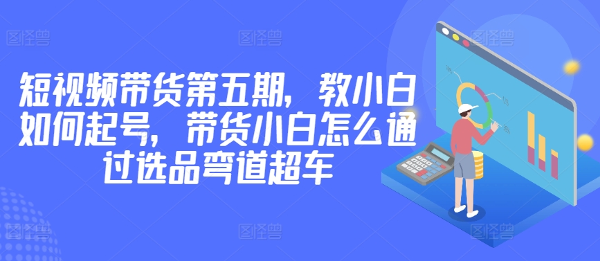 价值2980短视频带货第五期，教小白如何起号，带货小白怎么通过选品弯道超车-副业库