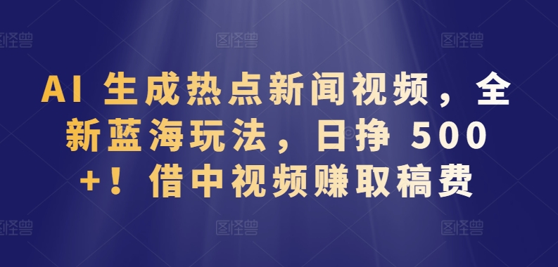 AI 生成热点新闻视频，全新蓝海玩法，日挣 500+!借中视频赚取稿费-副业库