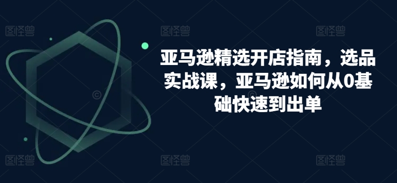 亚马逊精选开店指南，选品实战课，亚马逊如何从0基础快速到出单-副业库