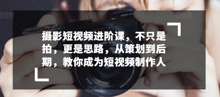 摄影短视频进阶课，不只是拍，更是思路，从策划到后期，教你成为短视频制作人-副业库