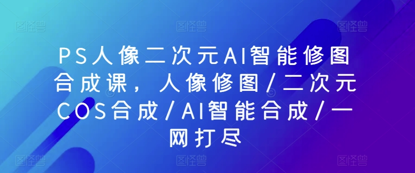PS人像二次元AI智能修图合成课，人像修图/二次元COS合成/AI智能合成/一网打尽-副业库