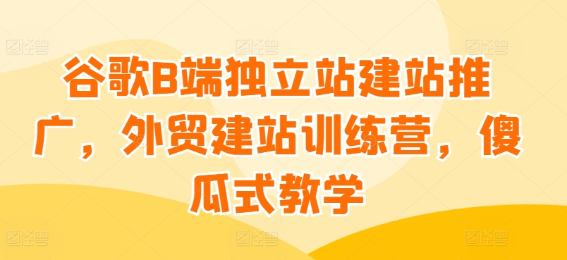谷歌B端独立站建站推广，外贸建站训练营，傻瓜式教学-副业库