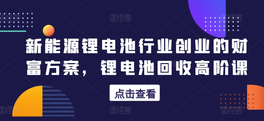 新能源锂电池行业创业的财富方案，锂电池回收高阶课-副业库