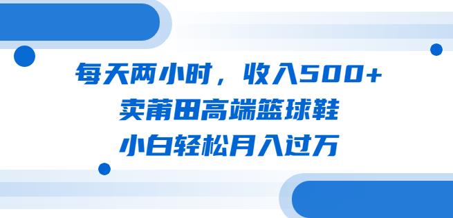 每天两小时，收入500+，卖莆田高端篮球鞋，小白轻松月入过万（教程+素材）【揭秘】-副业库