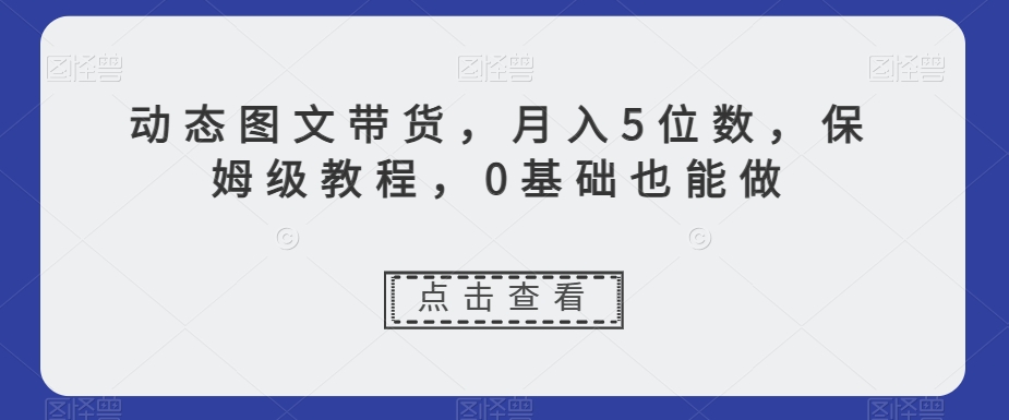 动态图文带货，月入5位数，保姆级教程，0基础也能做【揭秘】-副业库