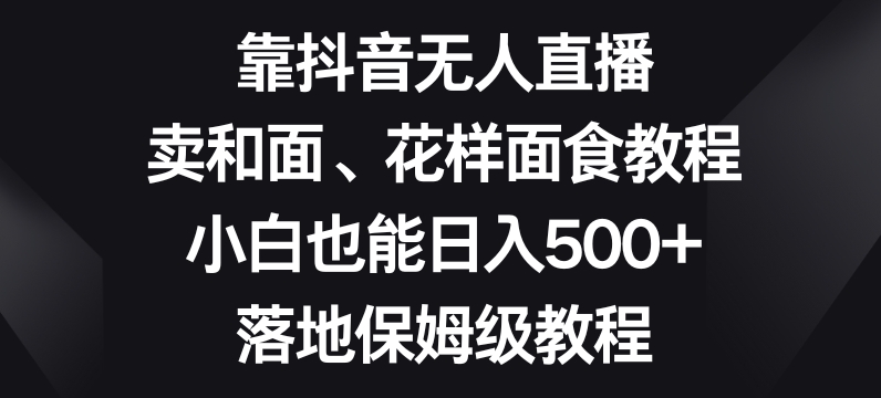 靠抖音无人直播，卖和面、花样面试教程，小白也能日入500+，落地保姆级教程【揭秘】-副业库
