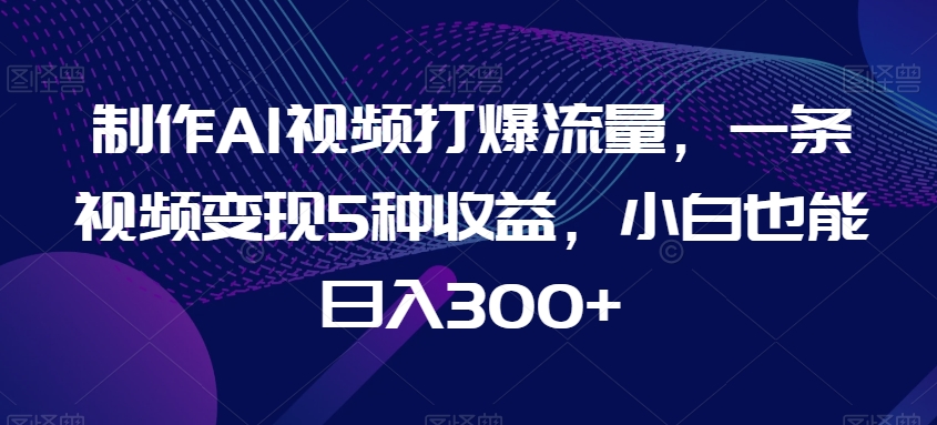 制作AI视频打爆流量，一条视频变现5种收益，小白也能日入300+-副业库