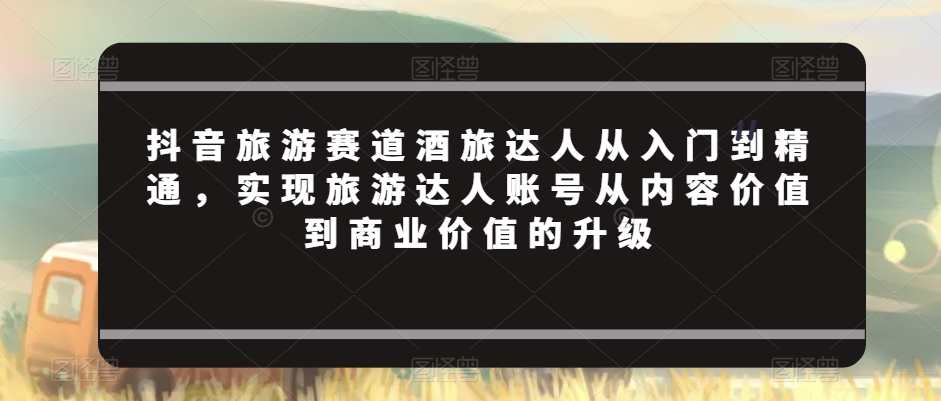 抖音旅游赛道酒旅达人从入门到精通，实现旅游达人账号从内容价值到商业价值的升级-副业库