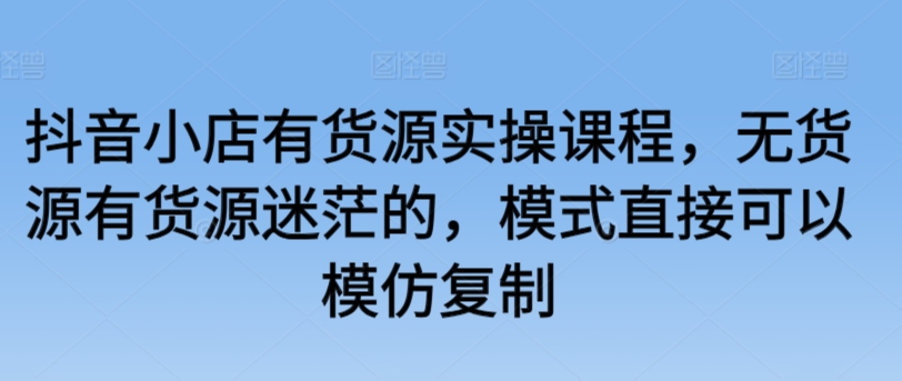 抖音小店有货源实操课程，无货源有货源迷茫的，模式直接可以模仿复制-副业库