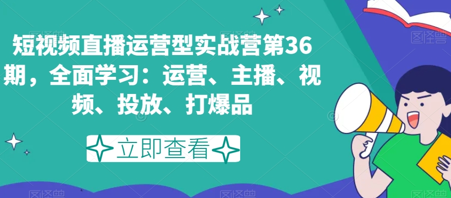 短视频直播运营型实战营第36期，全面学习：运营、主播、视频、投放、打爆品-副业库