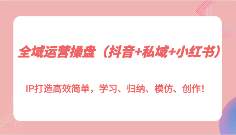 全域运营操盘（抖音+私域+小红书）IP打造高效简单，学习、归纳、模仿、创作！-副业库