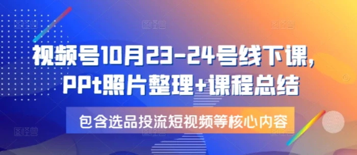 视频号10月23-24号线下课，PPt照片整理+课程总结，包含选品投流短视频等核心内容-副业库
