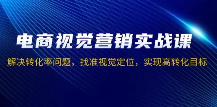 电商视觉营销实战课，解决转化率问题，找准视觉定位，实现高转化目标-副业库