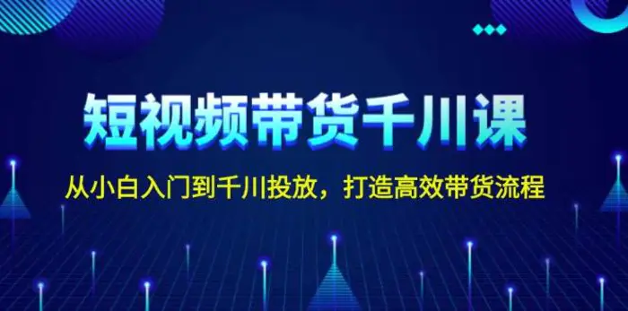 短视频带货千川课，从小白入门到千川投放，打造高效带货流程-副业库