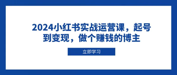 （13841期）2024小红书实战运营课，起号到变现，做个赚钱的博主-副业库