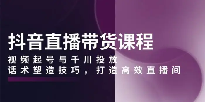 抖音直播带货课程，视频起号与千川投放，话术塑造技巧，打造高效直播间-副业库