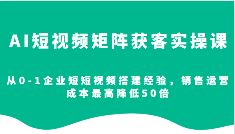 AI短视频矩阵获客实操课，从0-1企业短短视频搭建经验，销售运营成本最高降低50倍-副业库