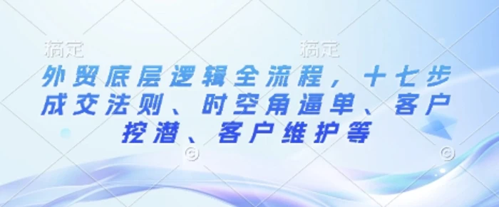 外贸底层逻辑全流程，十七步成交法则、时空角逼单、客户挖潜、客户维护等-副业库