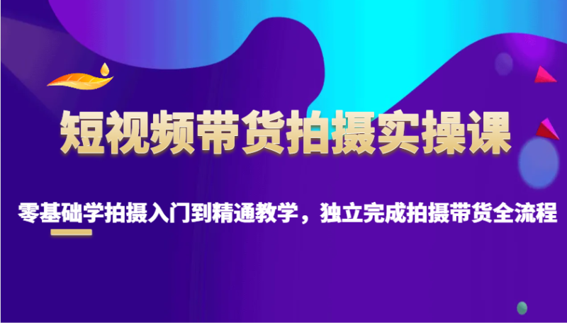 短视频带货拍摄实操课，零基础学拍摄入门到精通教学，独立完成拍摄带货全流程-副业库
