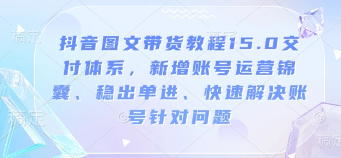 抖音图文带货教程15.0交付体系，新增账号运营锦囊、稳出单进、快速解决账号针对问题-副业库
