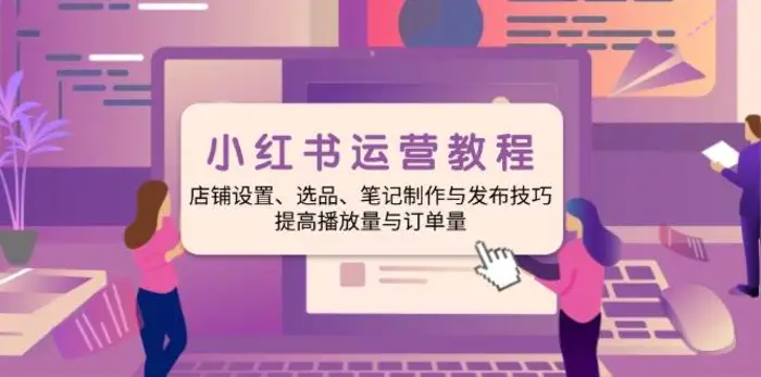 小红书运营教程：店铺设置、选品、笔记制作与发布技巧、提高播放量与订单量-副业库