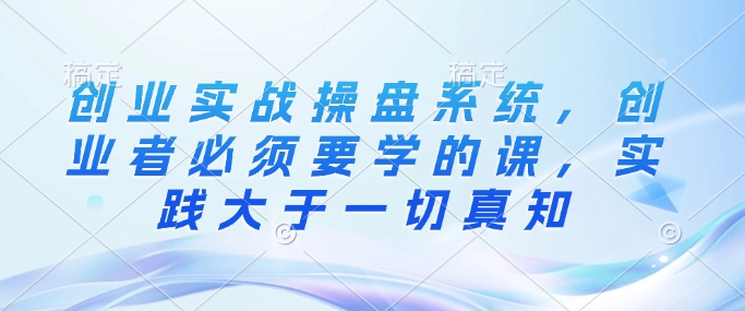 创业实战操盘系统，创业者必须要学的课，实践大于一切真知-副业库