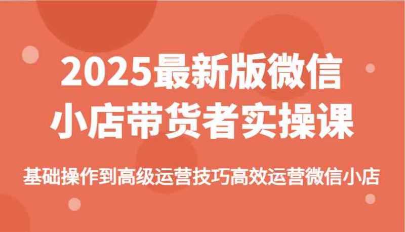 2025最新版微信小店带货者实操课，基础操作到高级运营技巧高效运营微信小店-副业库