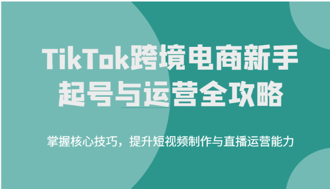 TikTok跨境电商新手起号与运营全攻略，掌握核心技巧，提升短视频制作与直播运营能力-副业库