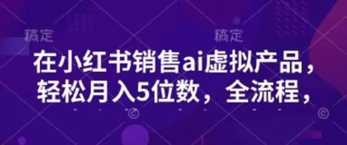 小红书销售ai虚拟产品，轻松月入5位数，全流程，超细节变现过程，完全无卡点-副业库
