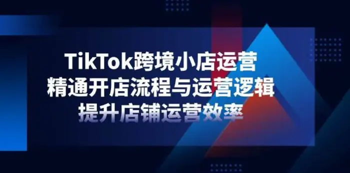 TikTok跨境小店运营，精通开店流程与运营逻辑，提升店铺运营效率-副业库