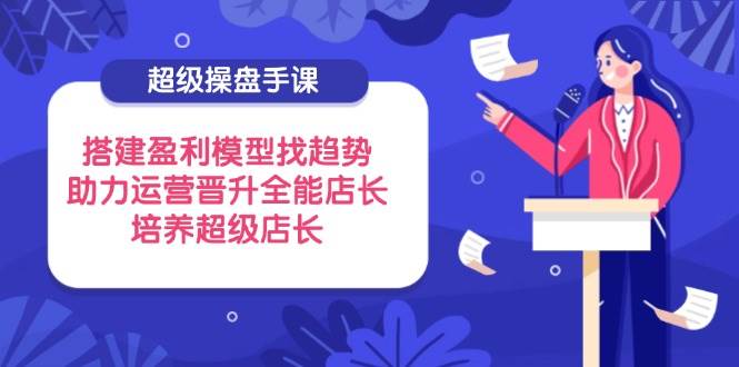 超级操盘手课，搭建盈利模型找趋势，助力运营晋升全能店长，培养超级店长-副业库