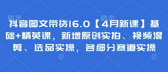 抖音图文带货16.0【4月新课】基础+精英课，新增原创实拍、视频混剪、选品实操，各细分赛道实操-副业库